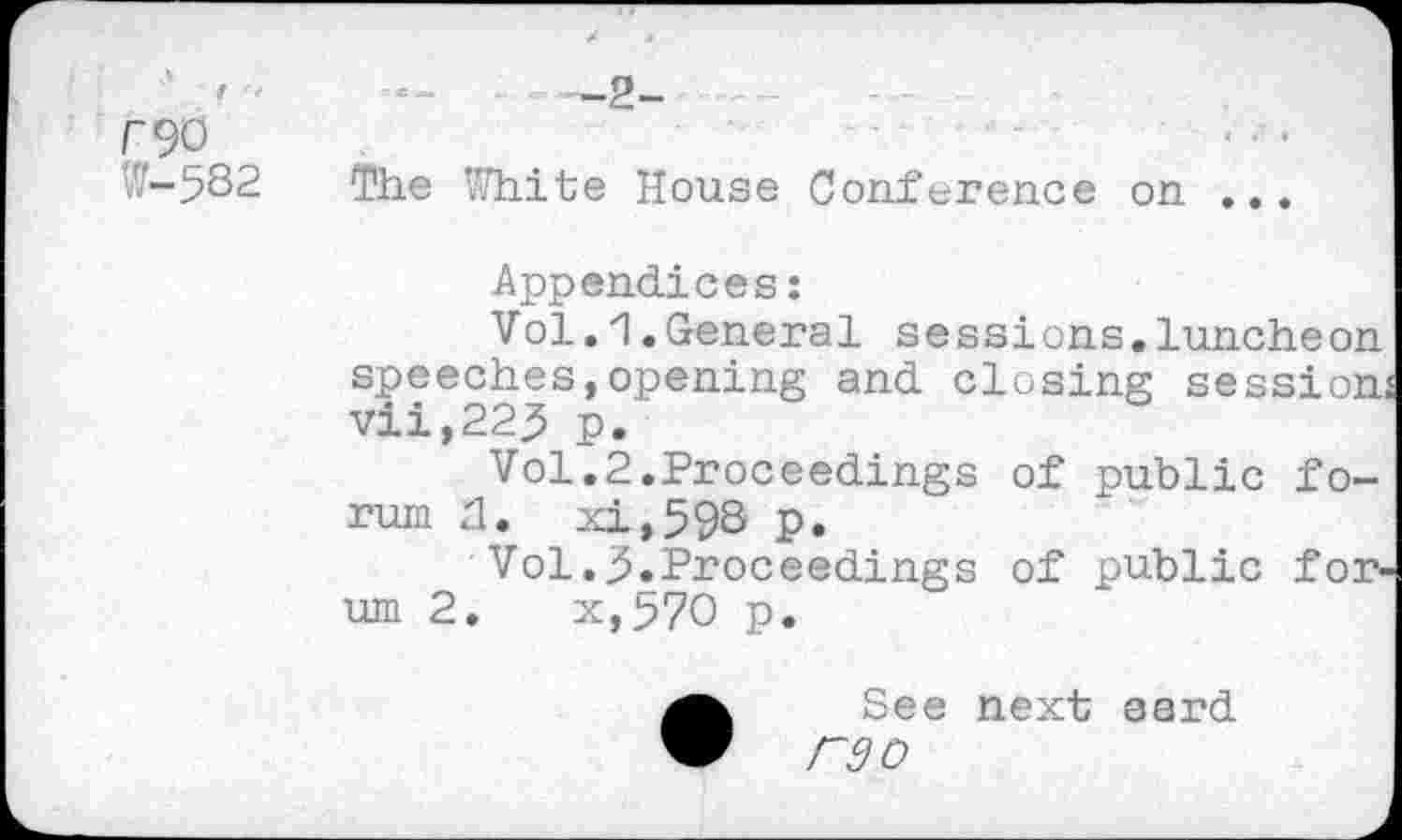 ﻿• "	—2-------
F90 ~
W-582 The White House Conference on ...
Appendices:
Vol.1.General sessions.luncheon speeches,opening and closing session vii,22^ p.
Vol.2.Proceedings of public forum 2. xi,59S p.
Vol.3.Proceedings of public forum 2.	x,57O p.
•See next aard
F9O